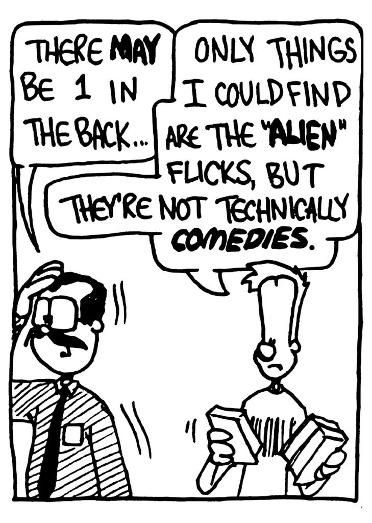 VIDEO HUT GUY: There MAY be 1 in the back...
JOHNNY: Only things I could find are the "ALIEN" flicks, but they're not technically COMEDIES.