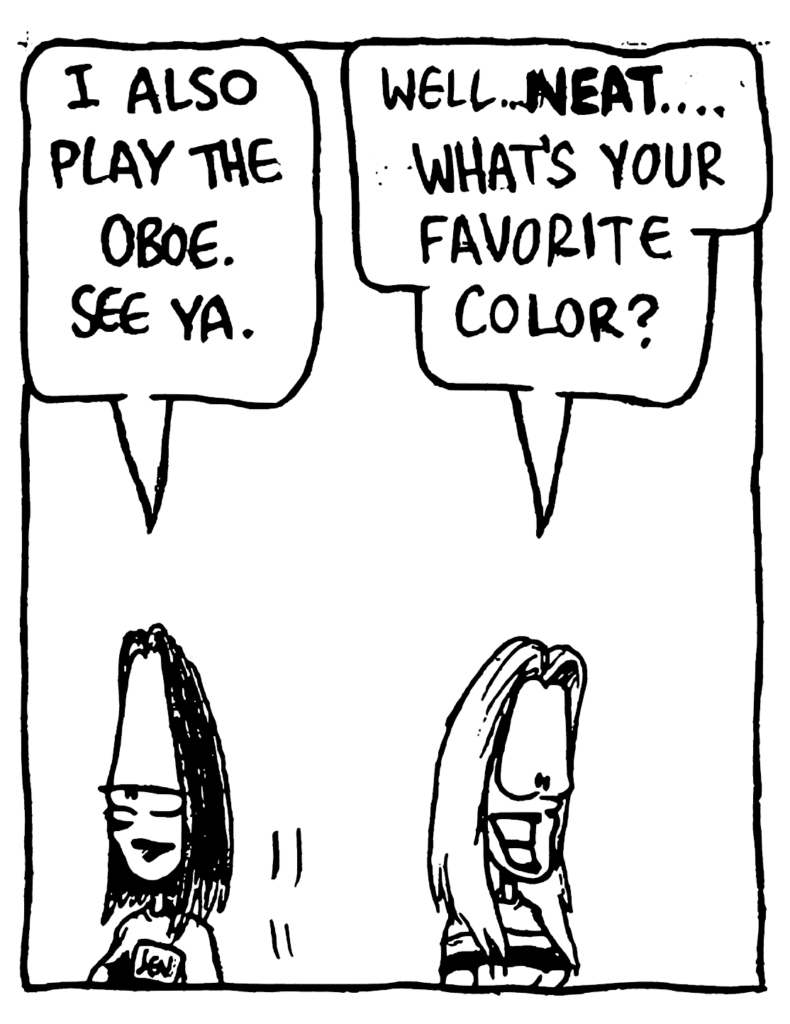 JEN: I also play the oboe. See ya.
SORORITY CHICK: Well... NEAT.... What's your favorite color?