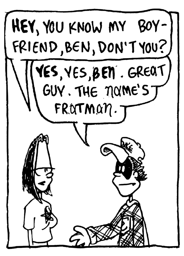 JEN: HEY, you know my boyfriend, Ben, don't you?
FRATMAN: YES, yes, BEN. Great guy. The name's Fratman.