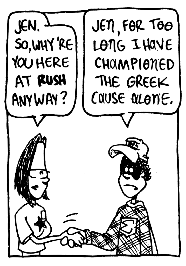 JEN: Jen. So, why're you here at RUSH anyway?
FRATMAN: Jen, for too long I have championed the Greek cause alone.