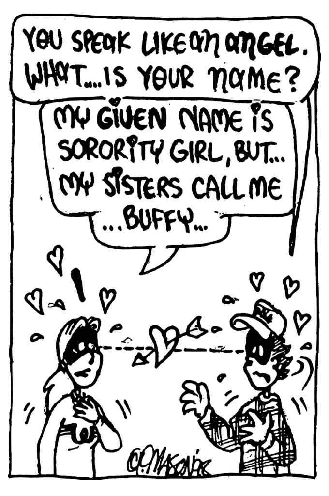 FRATMAN: You speak like an ANGEL. What... is your name?
SORORITY GIRL: My GIVEN name is Sorority Girl, but... my sisters call me... Buffy...