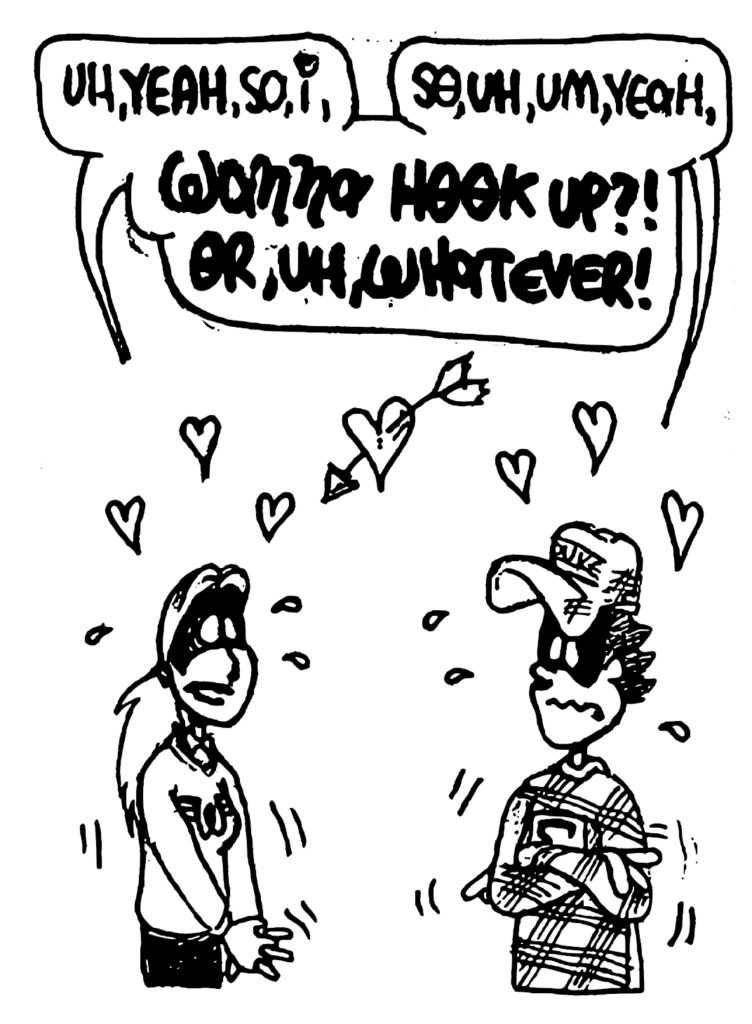 SORORITY GIRL: Uh, yeah, so, I,
FRATMAN: So, uh, um, yeah,
BOTH: WANNA HOOK UP?! OR, UH, WHATEVER!