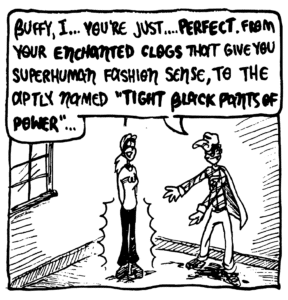 FRATMAN: Buffy, I... you're just... PERFECT. From your ENCHANTED CLOGS that you superhuman fashion sense, to the aptly named, "TIGHT BLACK PANTS OF POWER"...