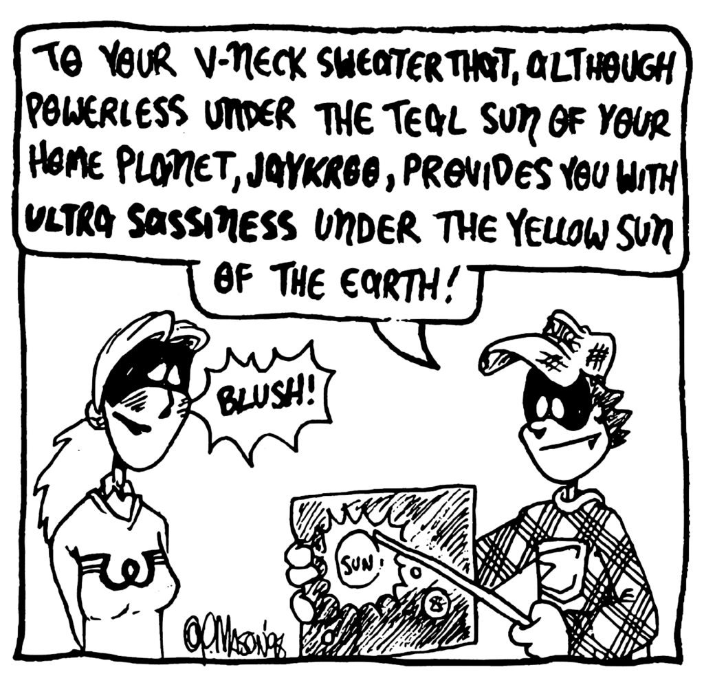 FRATMAN: To your v-neck sweater that, although powerlfess under the teal sun of your home planet, JAYKROO, provides you with ULTRA SASSINESS under the yellow sun of the Earth!
SOUND: Blush!