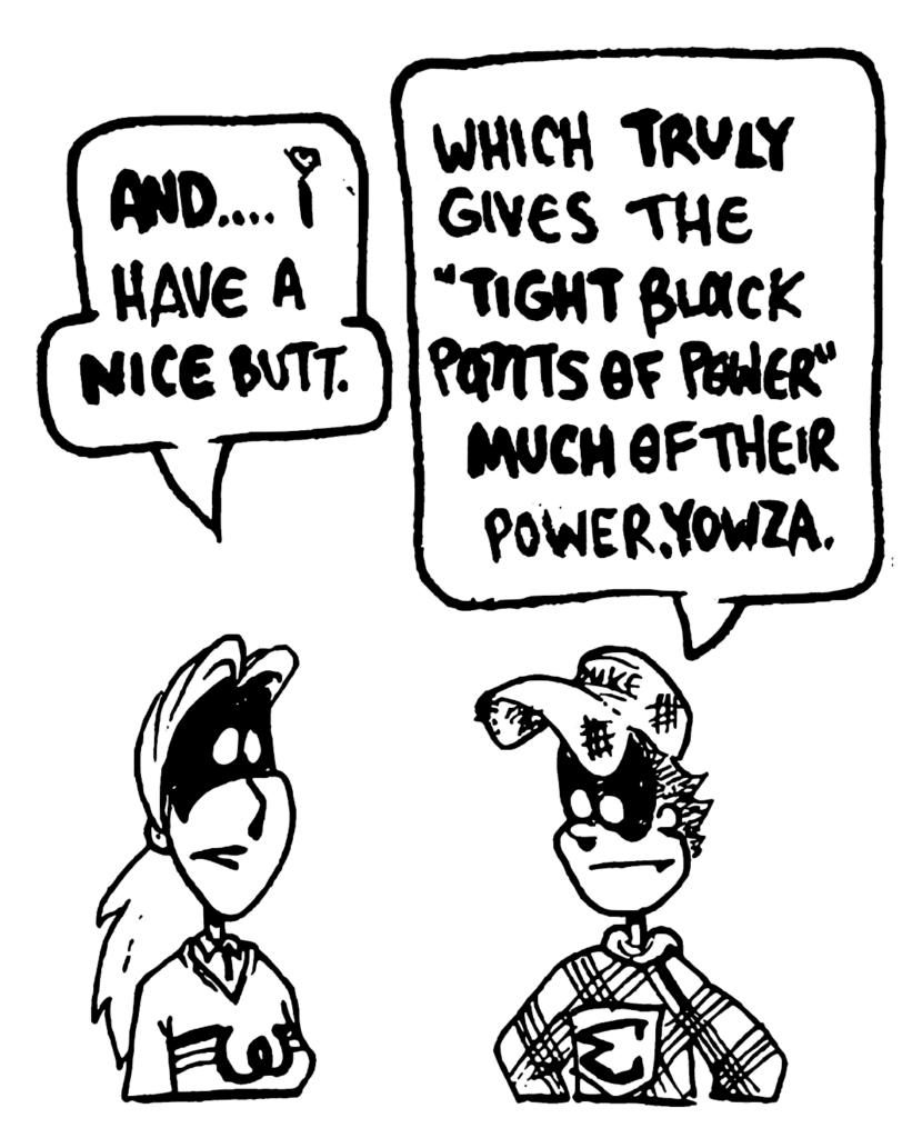 SORORITY GIRL: AND... I have a NICE butt.
FRATMAN: Which TRULY gives the "Tight Black Pants of Power" MUCH of their power, yowza.