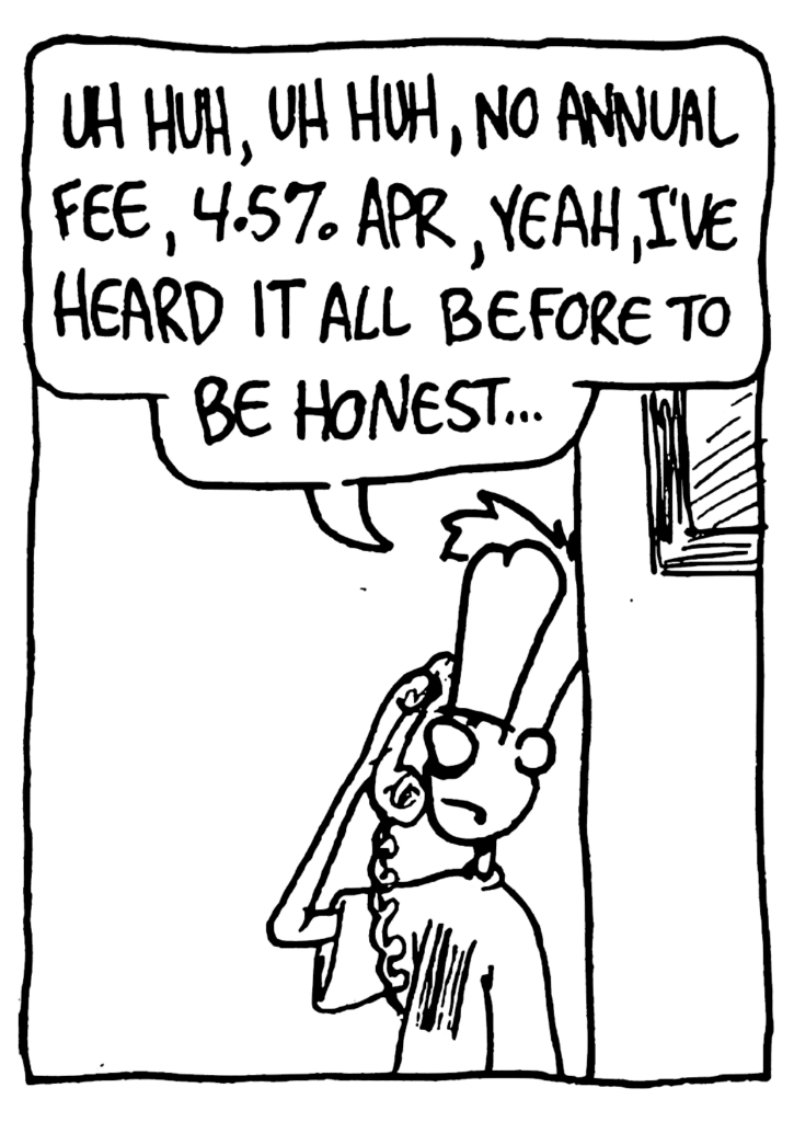 JOHNNY: Uh huh, uh huh, no annual fee, 4.5% APR, yeah, I've heard it all before to be honest...