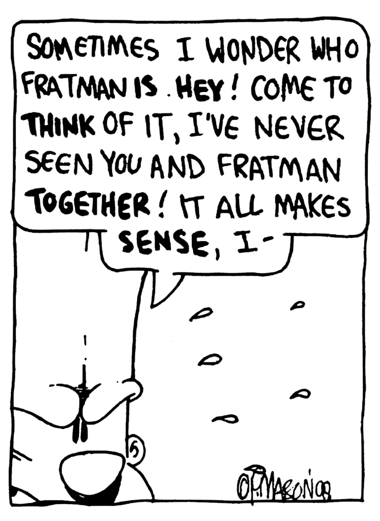 JOHNNY: Sometimes I wonder who Fratman IS. HEY! Come the THINK of it, I've never seen you and Fratman TOGETHER! It all makes SENSE, I-