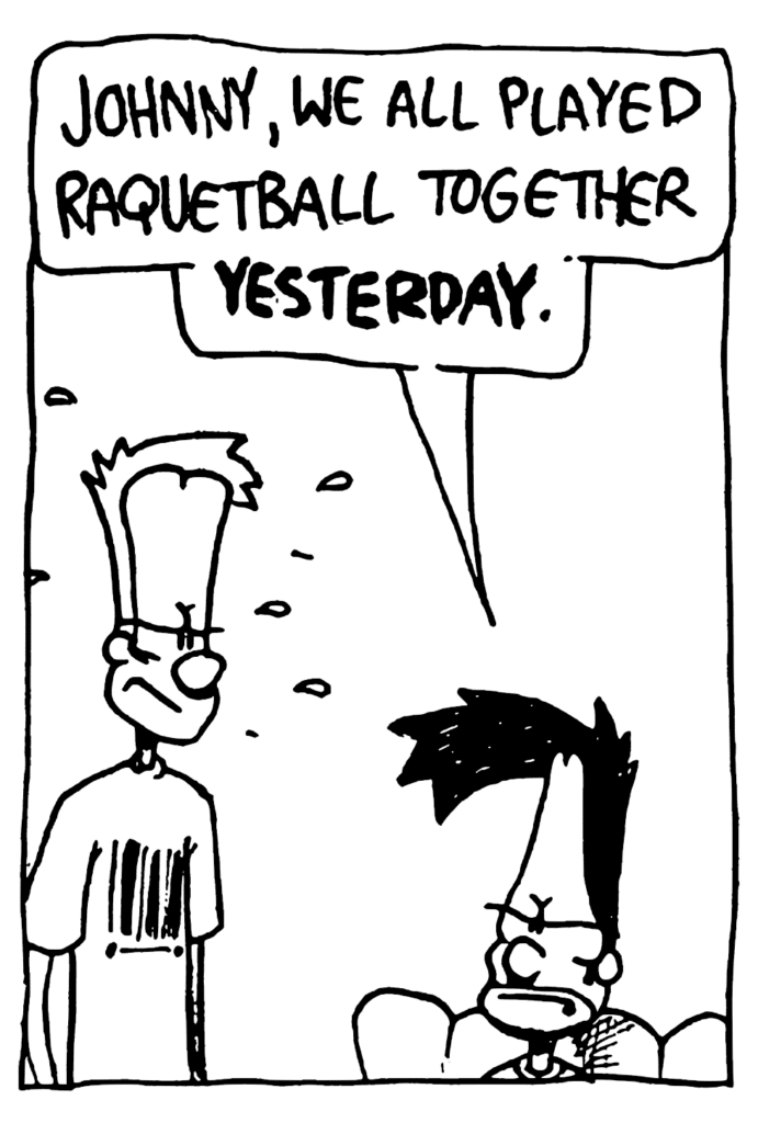 BEN: Johnny, we all played racquetball together YESTERDAY.