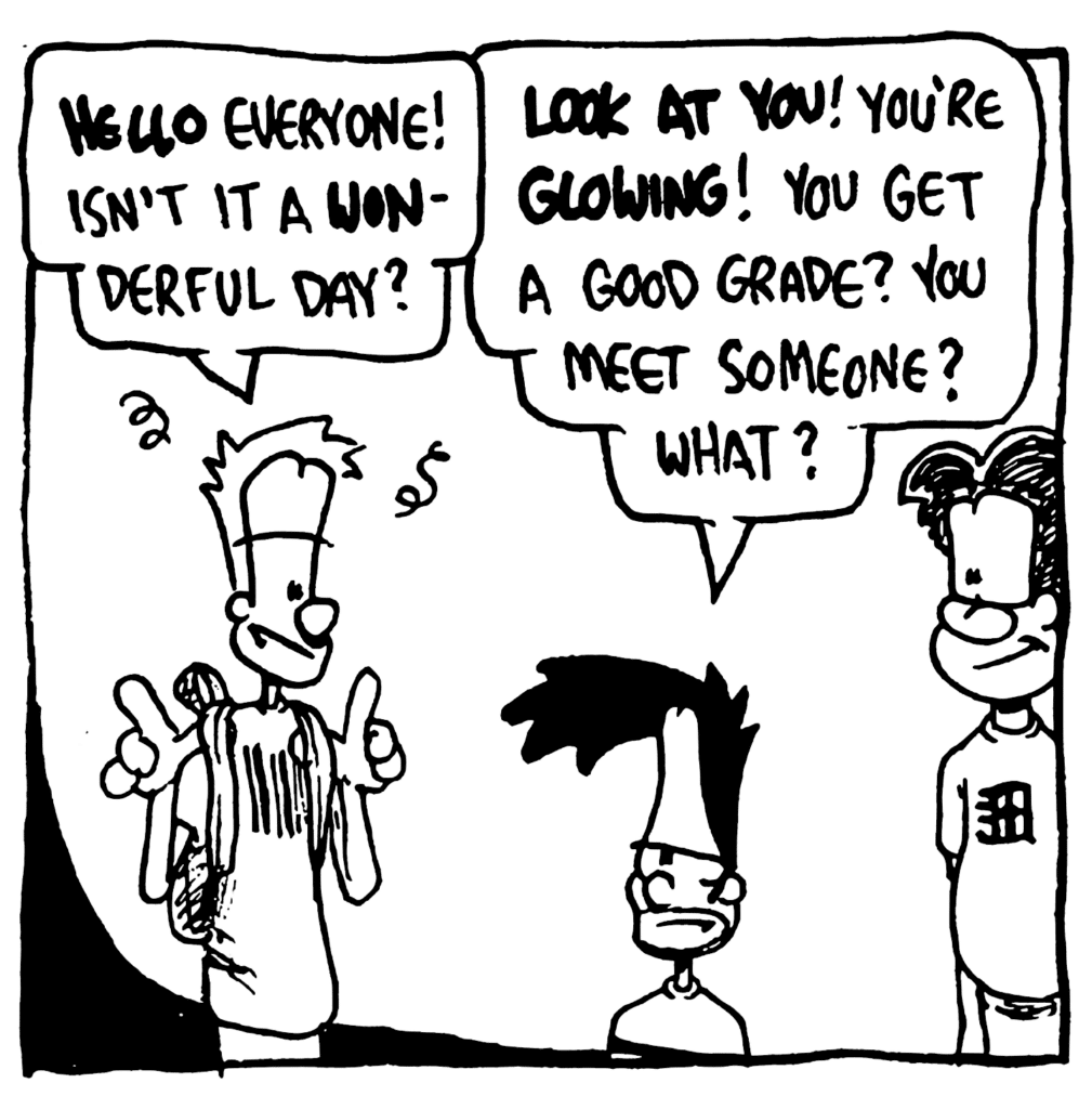 JOHNNY: HELLO everyone! Isn't it a WONderful day?
BEN: LOOK AT YOU! You're GLOWING! You get a good grade? You meet someone? What?