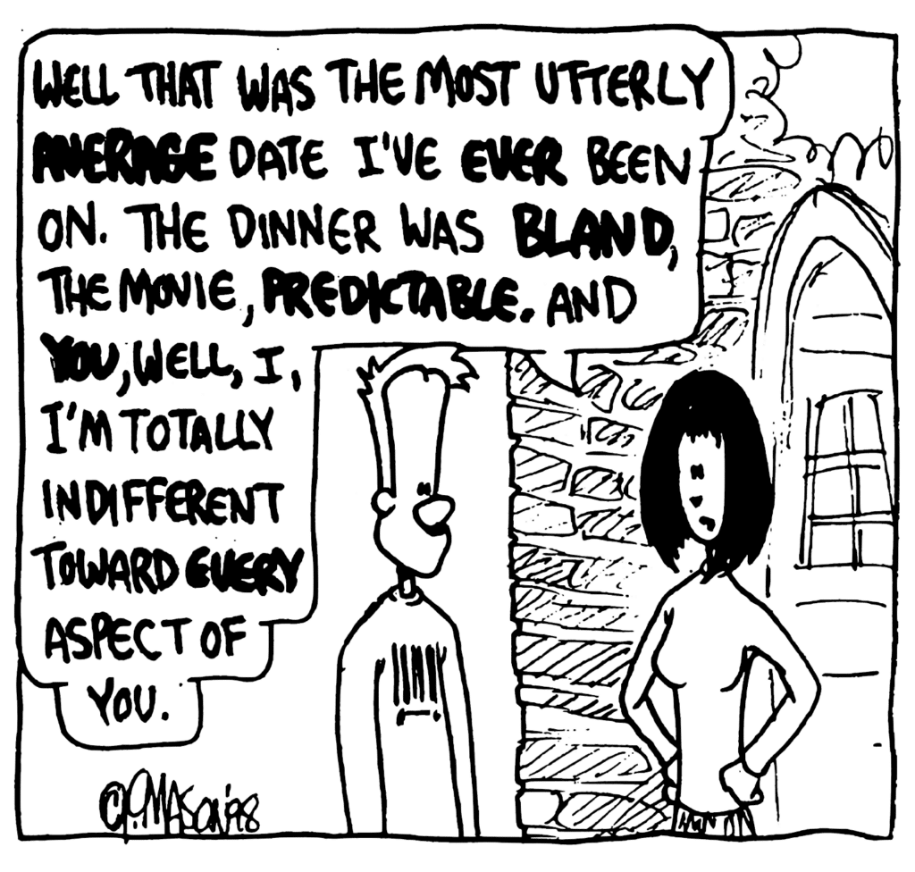 SOCIOLOGY MAJOR: Well that was the most utterly AVERAGE date I've EVER been on. The dinner was BLAND, the movie, PREDICTABLE. And YOU, well, I, I'm totally indifferent toward EVERY aspect of you.