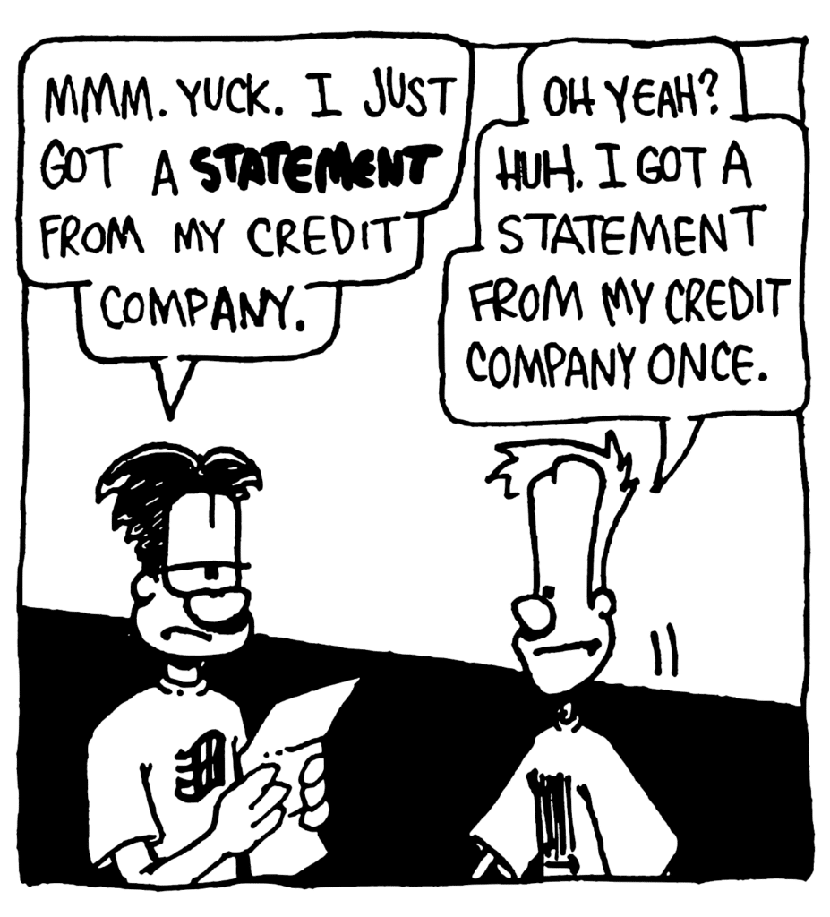 WILLIAM: Mmm. Yuck. I just got a STATEMENT from my credit company.
JOHNNY: Oh yeah? Huh. I got a statement from my credit company once.
