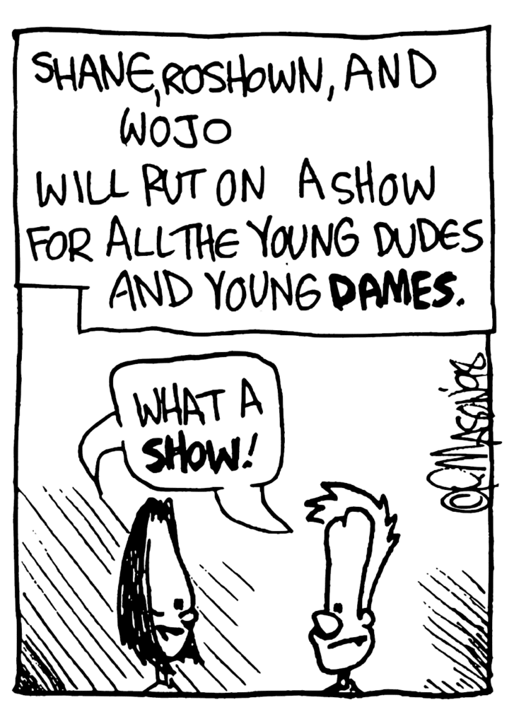 NARRATOR: Shane, Roshown, and Wojo will put on a show for all the young dudes and young DAMES.
JEN AND JOHNNY: What a SHOW!