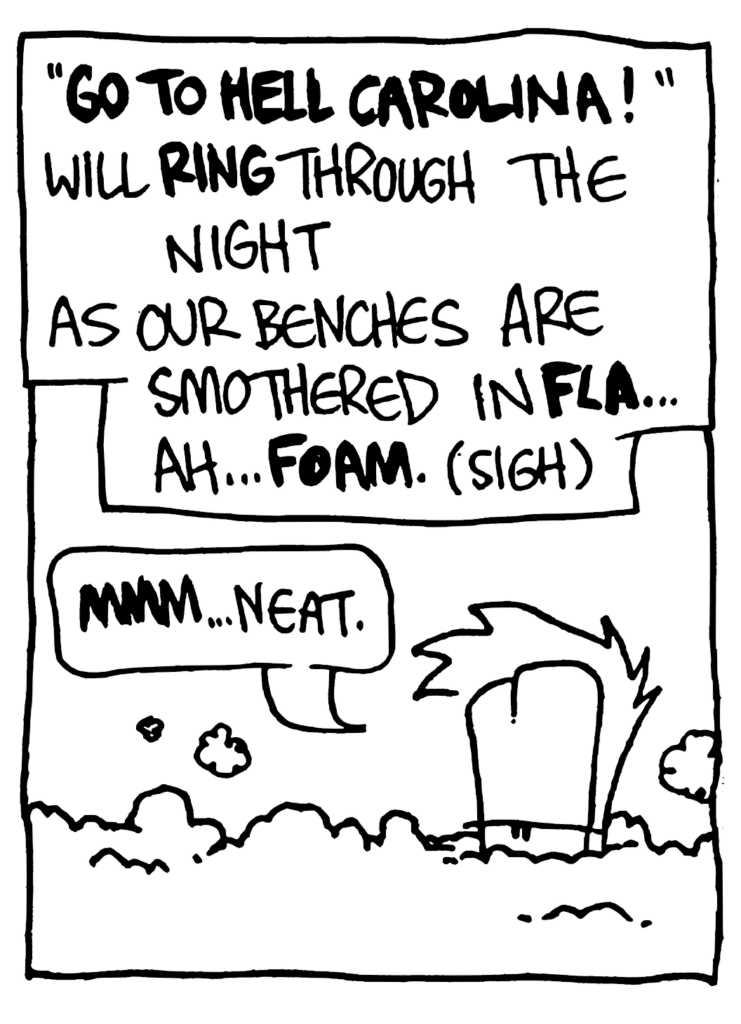 NARRATOR: "GO TO HELL CAROLINA!" will RING through the night as our benches are smothered in FLA... ah... FOAM. (sigh)
JOHNNY: MMM... neat.