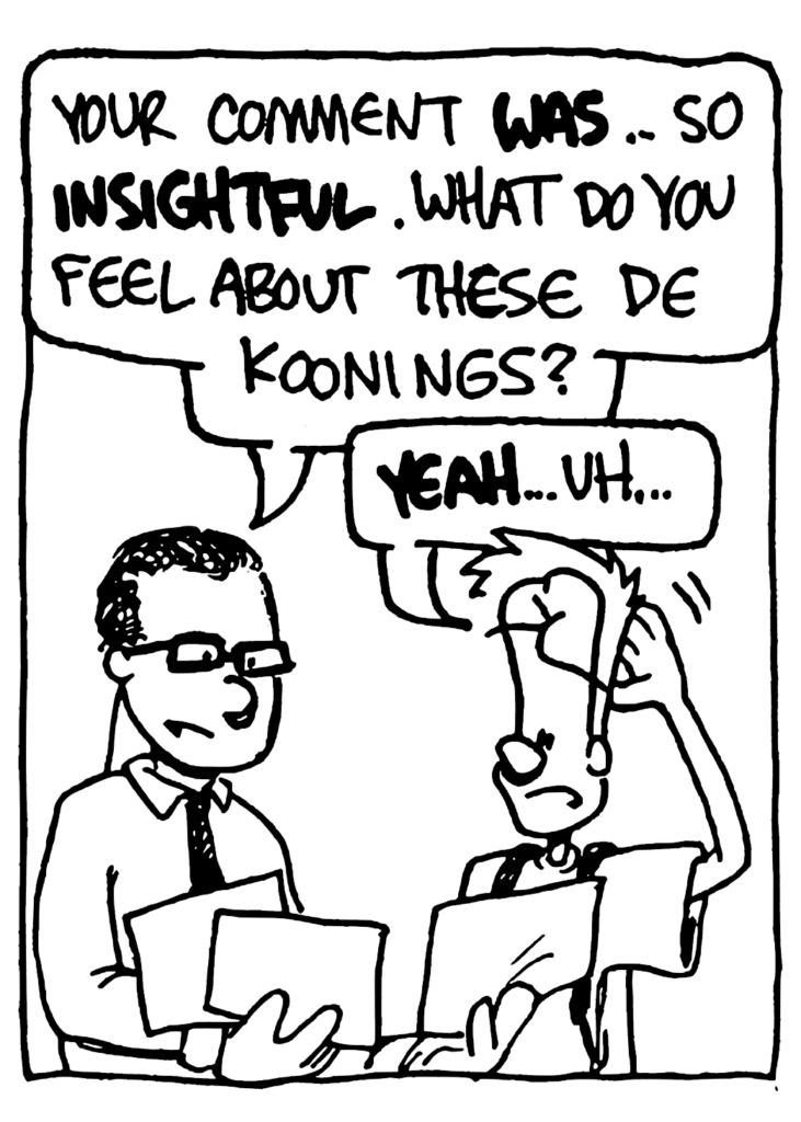 TEACHER: Your comment WAS... so INSIGHTFUL. What do you feel about these De Koonings?
JOHNNY: YEAH... uh...