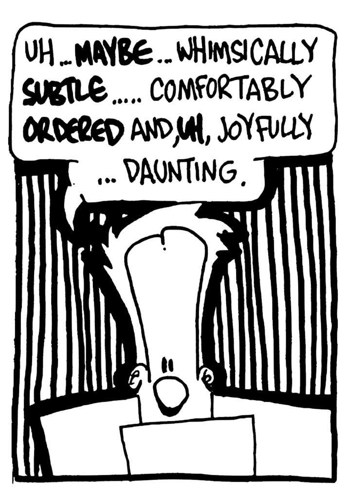 JOHNNY: Uh... MAYBE... whimsically SUBTLE... comfortably ORDERED and, UH, joyfully... daunting.