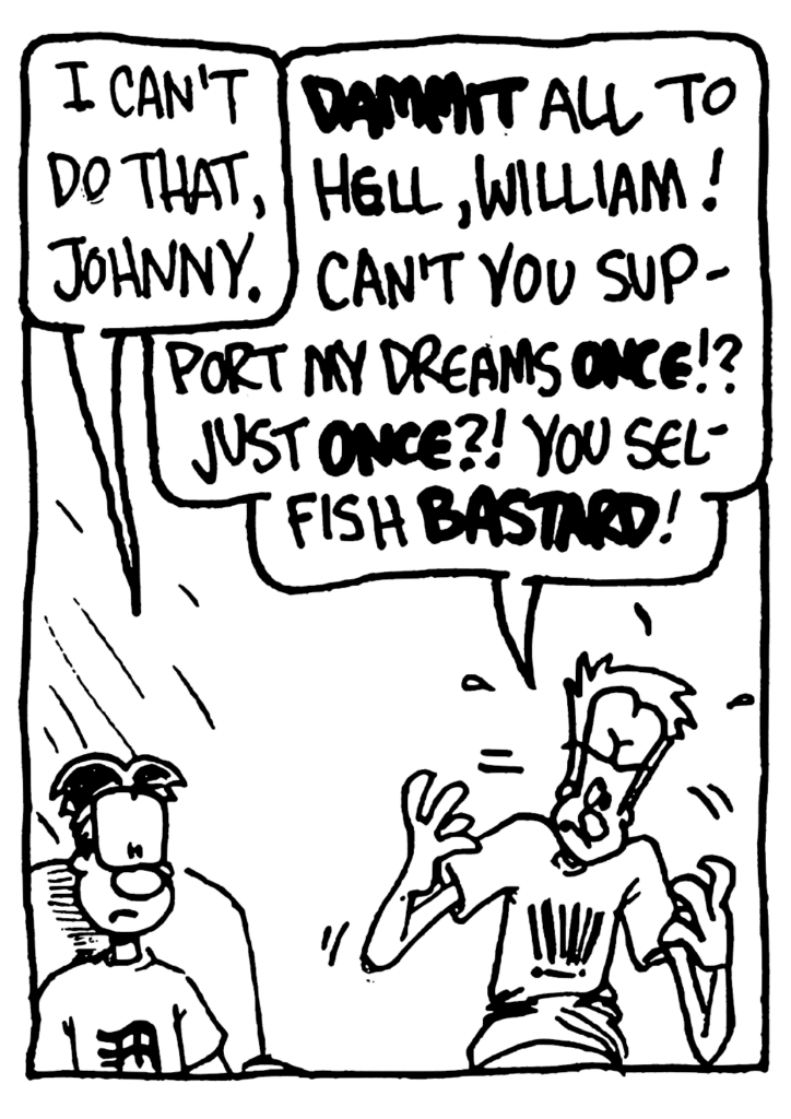 WILLIAM: I can't do that, Johnny.
JOHNNY: DAMMIT all to hell, William! Can't you support my dreams ONCE!? Just ONCE?! You selfish BASTARD!