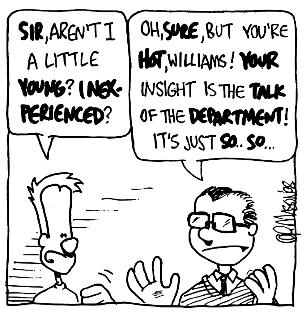 JOHNNY: SIR, aren't I a little YOUNG? INEXPERIENCED?
TEACHER: Oh, SURE, but you're HOT, Williams! YOUR insight is the TALK of the DEPARTMENT! It's just SO... SO...