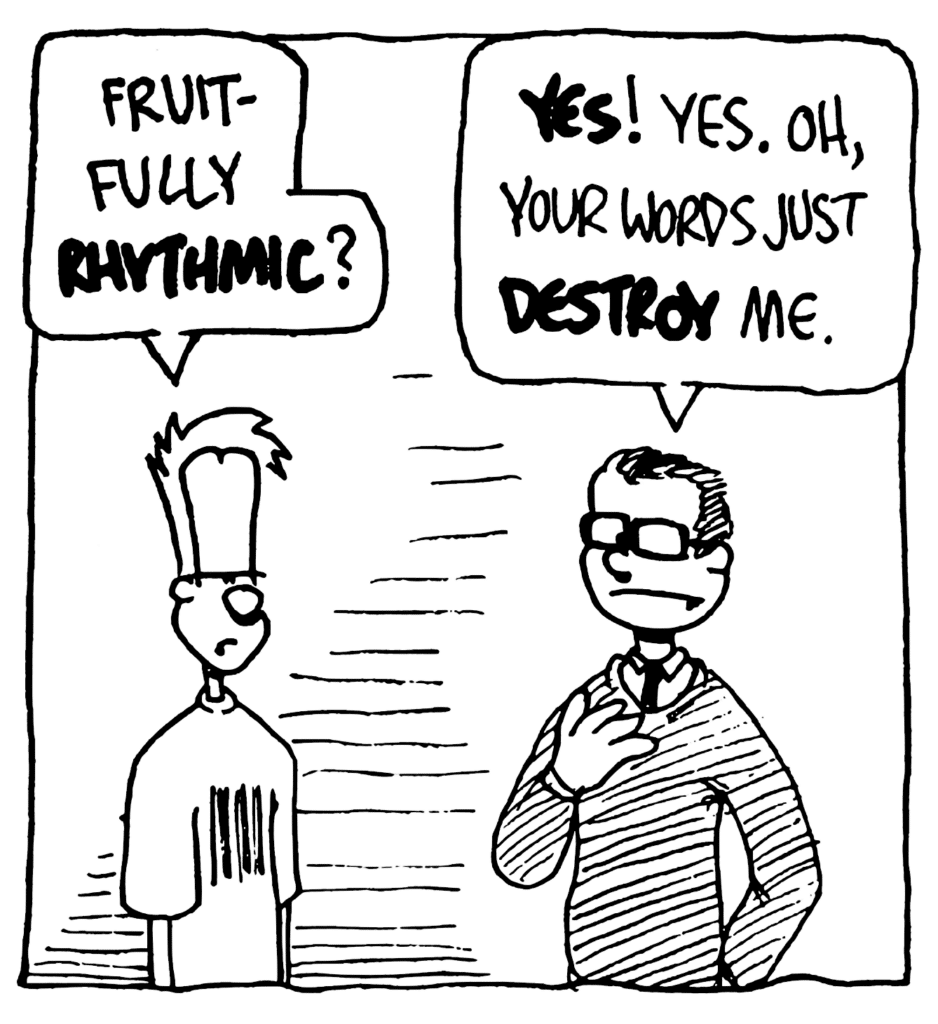 JOHNNY: Fruitfully RHYTHMIC?
TEACHER: YES! Yes. Oh, your words just DESTROY me.