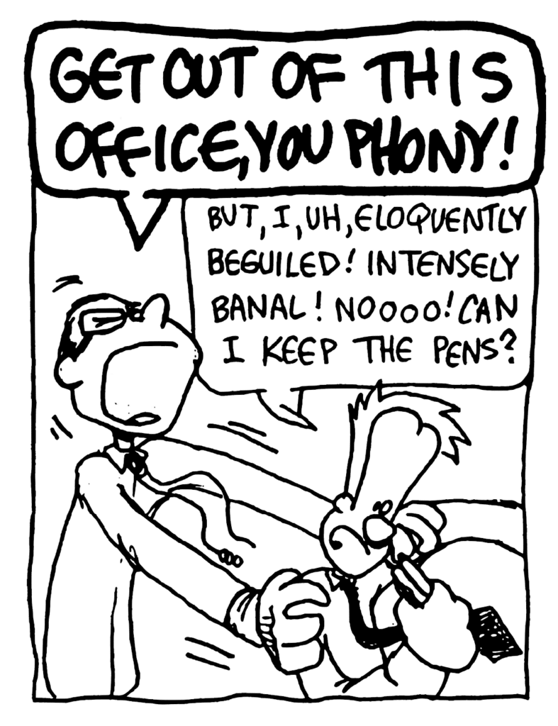 TEACHER: GET OUT OF THIS OFFICE, YOU PHONY!
JOHNNY: But, I, uh, eloquently beguiled! Intensely banal! Noooo! Can I keep the pens?