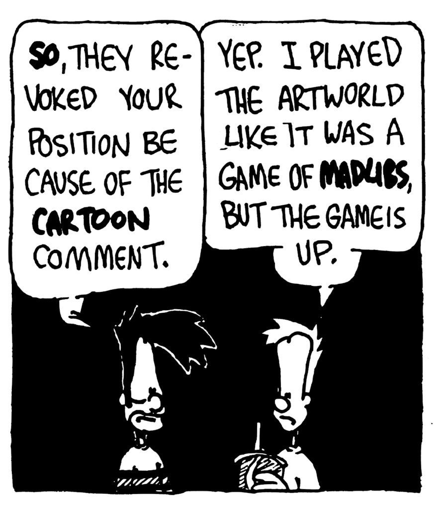 BEN: SO, they revoked your position because of the CARTOON comment.
JOHNNY: Yep. I played the artworld like it was a game of MADLIBS, but the game is up.