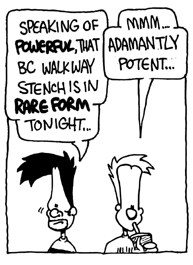 BEN: Speaking of POWERFUL, that BC walkway stench is in RARE FORM tonight...
JOHNNY: Mmm... adamantly potent...