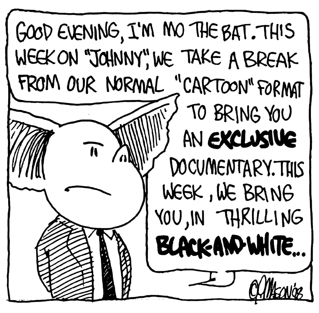 MO: Good evening, I'm Mo the Bat. This week on "Johnny", we take a break from our normal "cartoon" format to bring you an EXCLUSIVE documentary. This week, we bring you, in thrilling BLACK-AND-WHITE...