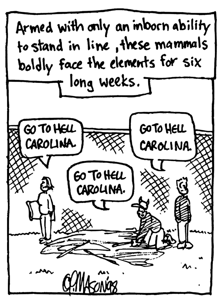 MO NARRATOR: Armed with only an inborn ability to stand in line, these mammals boldly face the elements for six long weeks.
TENTER: Go to hell Carolina.
TENTER: Go to hell Carolina.
TENTER: Go to hell Carolina.