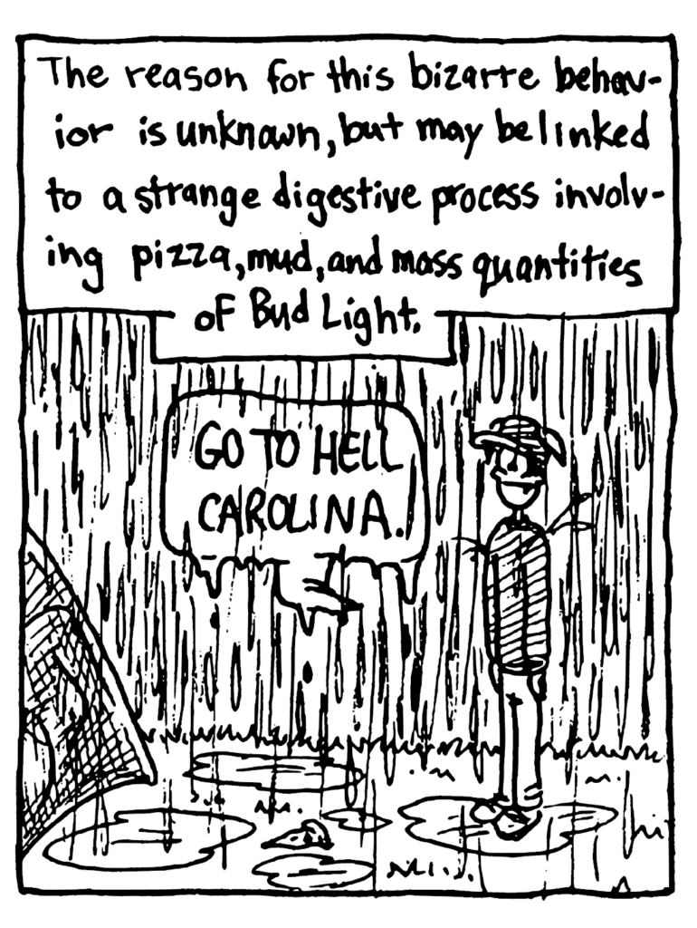MO NARRATOR: The reason for this bizarre behavior is unknown, but may be linked to a strange digestive process involving pizza, mud, and mass quantities of Bud Light.
TENTER: Go to hell Carolina.