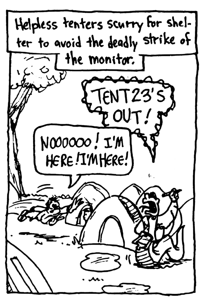 MO NARRATOR: Helpless tenters scurry for shelter to avoid the deadly strike of the monitor.
LINE MONITOR: Tent 23's out!
TENTER: Noooooo! I'm here! I'm here!