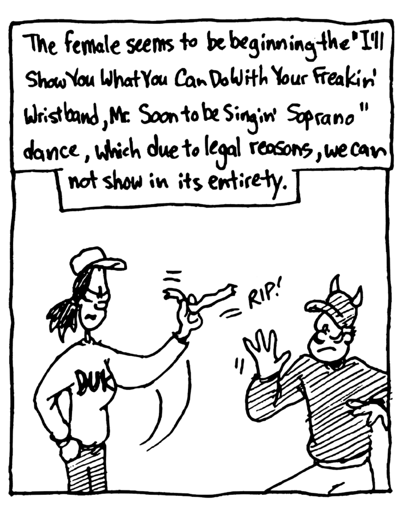 MO NARRATOR: The female seems to be beginning the "I'll Show You What You Can Do With Your Freakin' Wristbands, Mr. Soon to Be Singing' Soprano" dance, which due to legal reasons, we cannot show in its entirety.