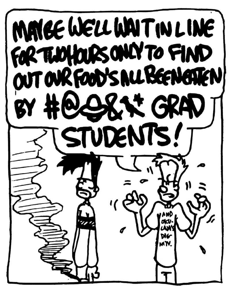 JOHNNY: MAYBE WE'LL WAIT IN LINE FOR TWO HOURS ONLY TO FIND OUT OUR FOOR'S ALL BEEN EATEN BY #@0&* GRAD STUDENTS!