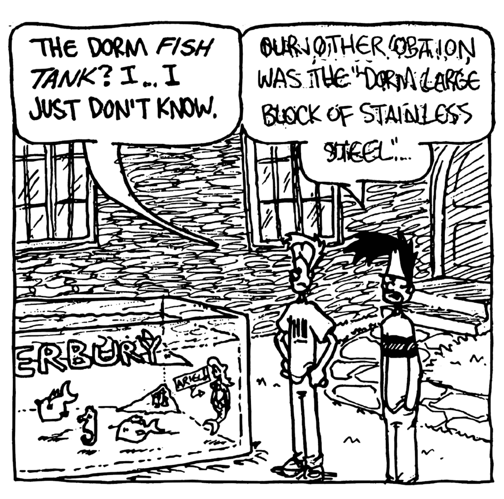 JOHNNY: The dorm fish tank? I... I just don't know.
BEN: Our other option was the "Dorm Large Block of Stainless Steel"...