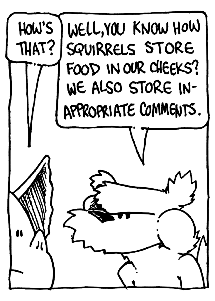 MO: How's that?
NICK: Well, you know how squirrels store food in our cheeks? We also store inappropriate comments.