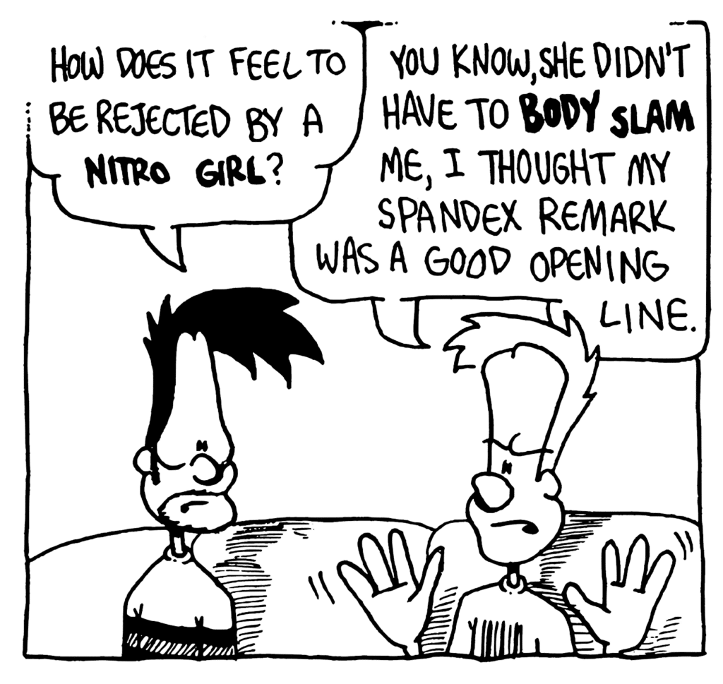 BEN: How does it feel to be rejected by a NITRO GIRL?
JOHNNY: You know, she didn't have to BODY SLAM me, I thought my spandex remark was a good opening line.