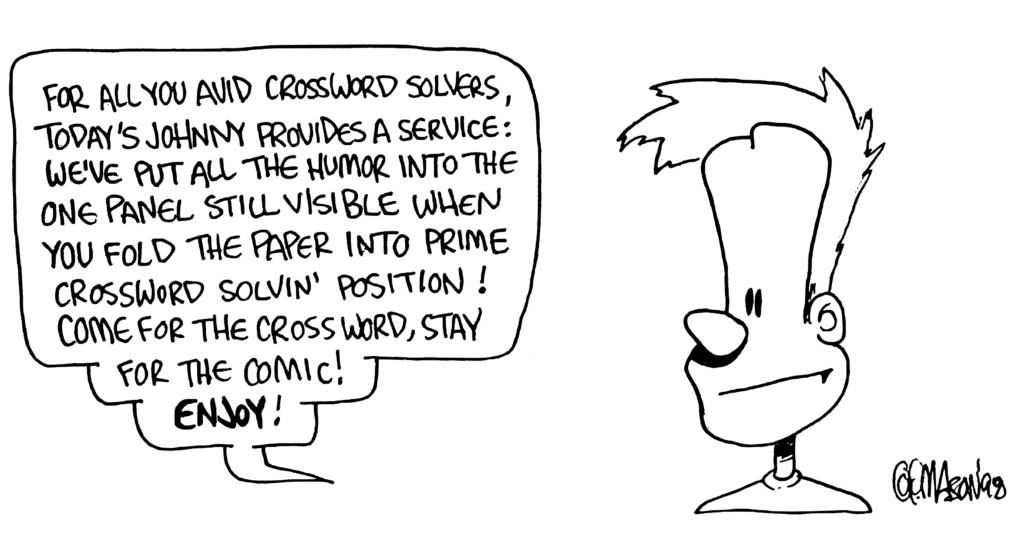 JOHNNY: For all you avid crossword solvers, today's Johnny provides a service: we've put all the humor into the one panel still visible when you fold the paper into prime crossword solvin' position! Come for the crossword, stay for the comic! ENJOY!