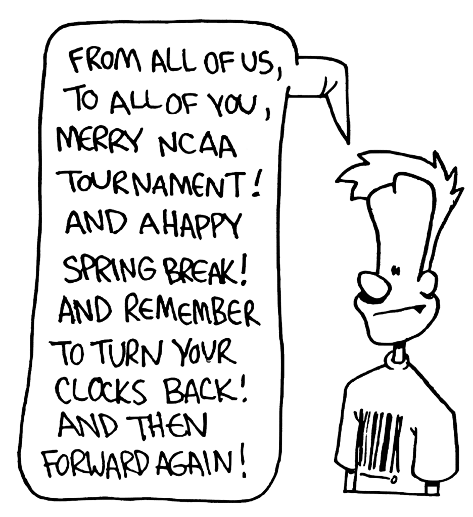 JOHNNY: From all of us, to all of you, merry NCAA tournament! And a happy spring break! And remember to turn your clocks back! And then forward again!