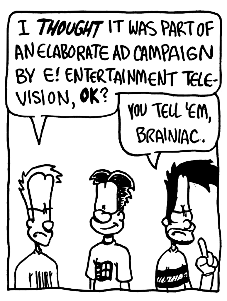 JOHNNY: I THOUGHT it was part of an elaborate ad campaign by E! Entertainment Television, OK?
BEN: You tell 'em, brainiac.