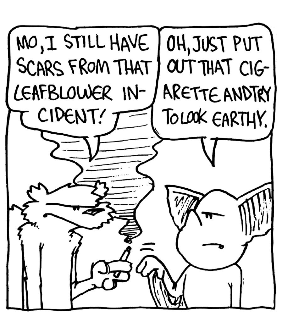 NICK: Mo, I still have scars from that leaf blower incident!
MO: Oh, just put out that cigarette and try to look earthy.