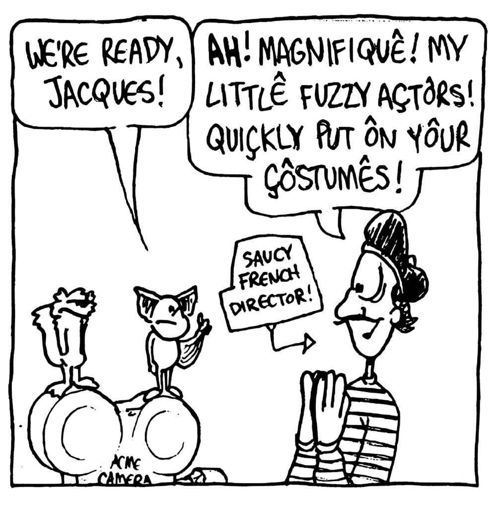 MO: We're ready, Jacques!
JACQUES: Ah! Magnifique! My little fuzzy actors! Quickly put on your costumes!
LABEL: Saucy French director!