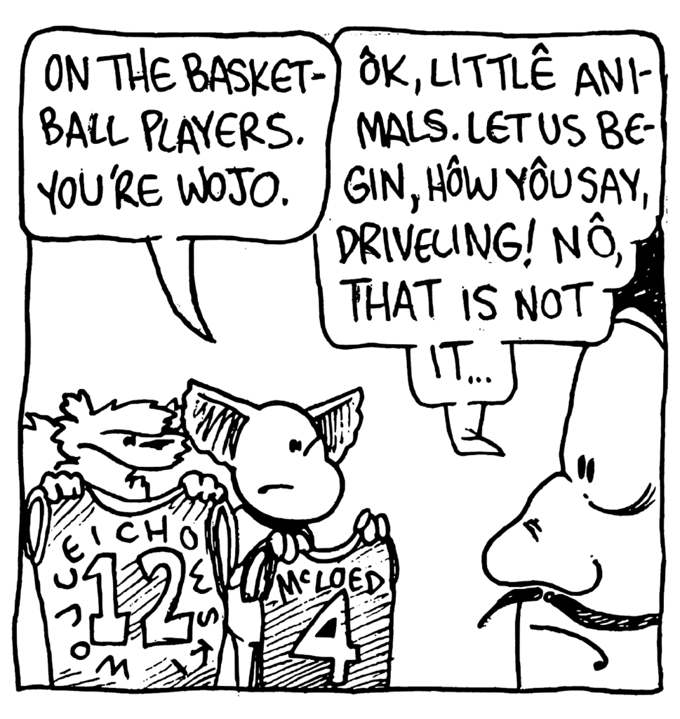 MO: On the basketball players. You're Wojo.
JACQUES: OK, little animals. Let us begin, how you say, driveling! No, that is not it...