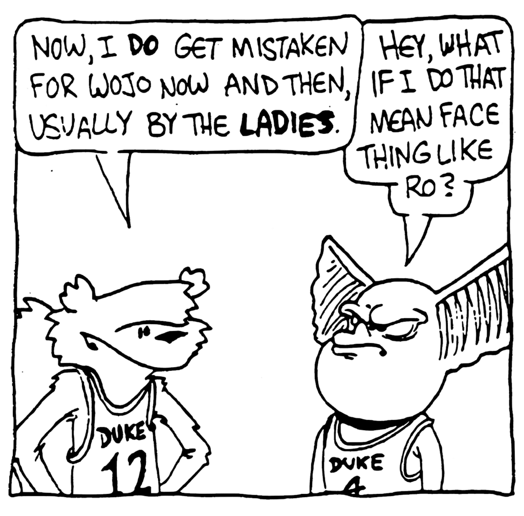 NICK: Now, I DO get mistaken for Wojo now and then, usually by the LADIES.
MO: Hey, what if I do that mean face thing like Ro?