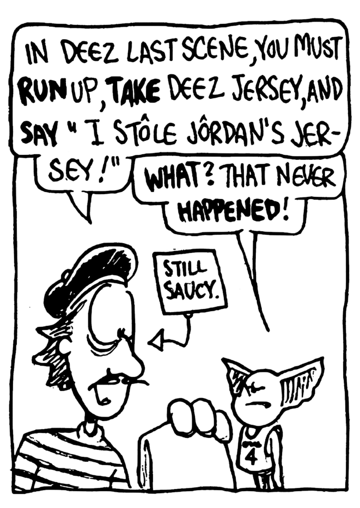 JACQUES: In deez last scene, you must RUN up, TAKE deez jersey, and SAY "I stole Jordan's jersey!"
MO: WHAT? That never HAPPENED!
LABEL: Still saucy.