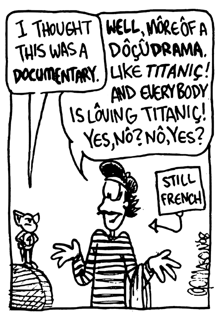 MO: I thought this was a DOCUMENTARY.
JACQUES: WELL, more of a docuDRAMA. Like Titanic! And everybody is loving Titanic! Yes, no? No, yes?
LABEL: Still French