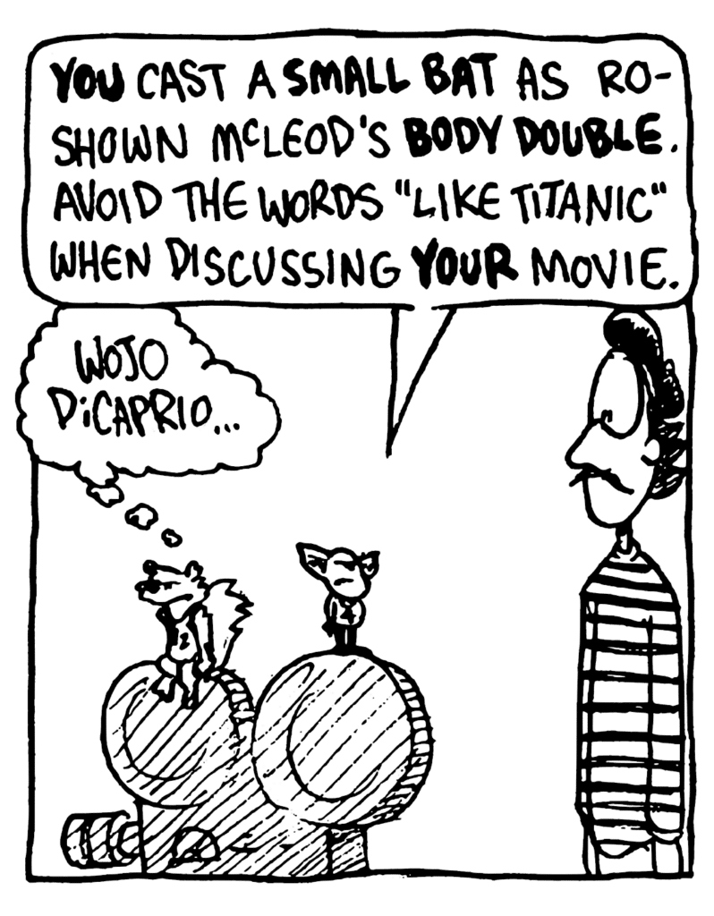 MO: YOU cast a SMALL BAT as a Roshown McLeod's BODY DOUBLE. Avoid the words "like Titanic" when discussing YOUR movie.
NICK: Wojo DiCaprio...