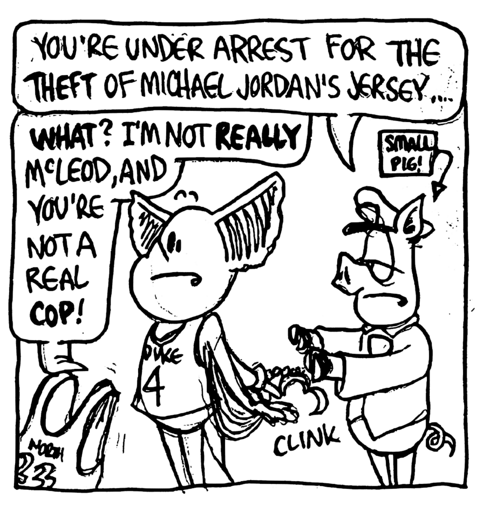 COP: You're under arrest for the THEFT of Michael Jordan's jersey....
MO: WHAT? I'm not REALLY McLeod, and you're not a real COP!
LABEL: Small pig!
SOUND: clink