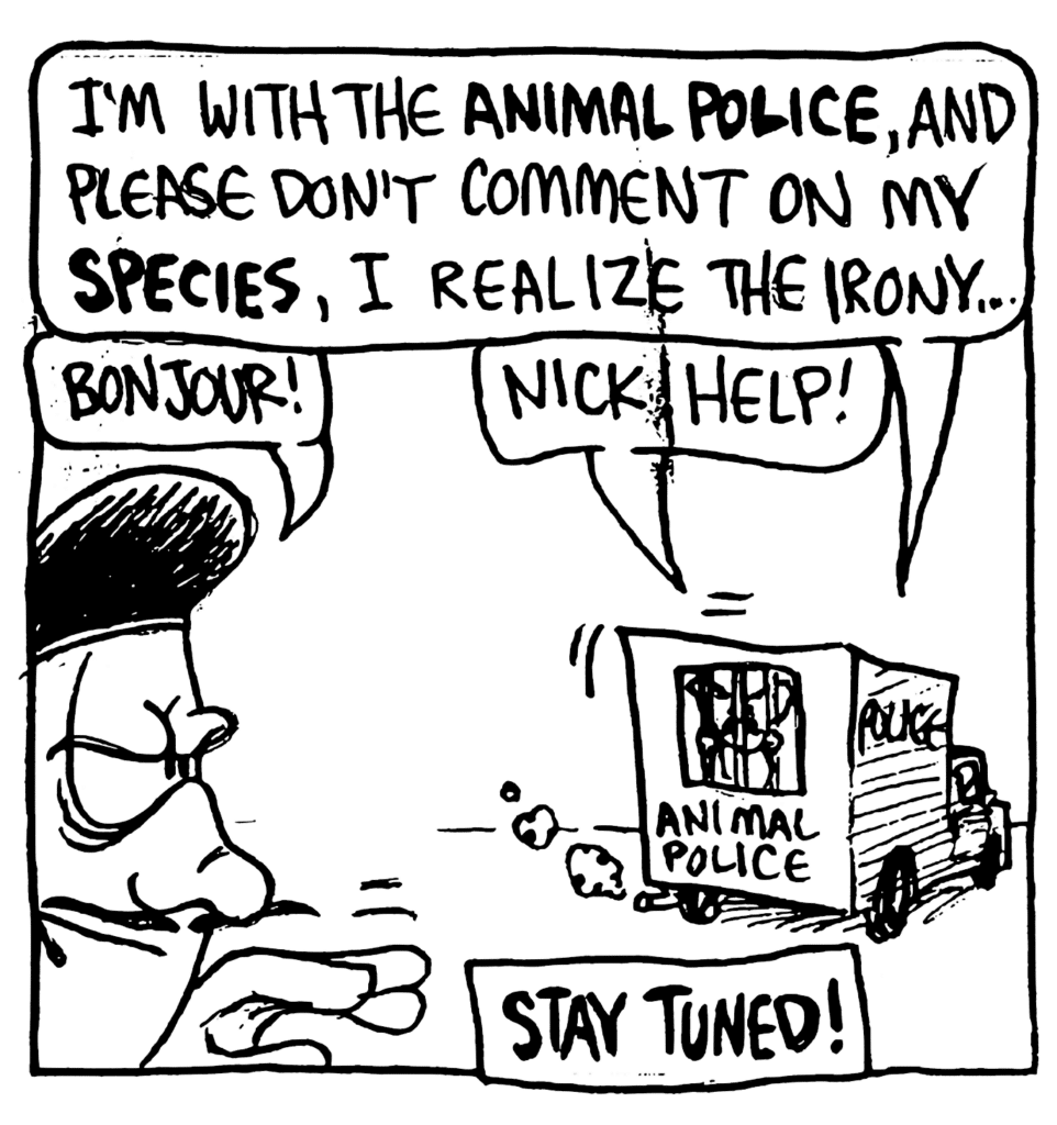 COP: I'm with the ANIMAL POLICE, and please don't comment on my SPECIES, I realize the irony....
JACQUES: Bonjour!
MO: Nick, help!
NARRATOR: STAY TUNED!