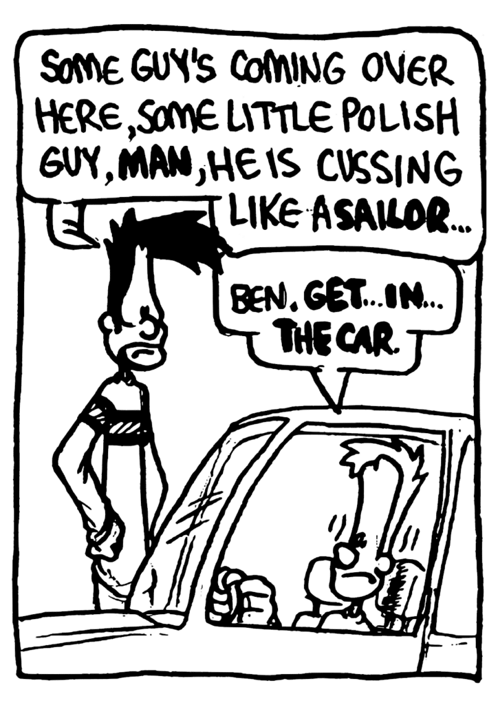 BEN: Some guy's coming over here, some little Polish guy, MAN, he is cussing like a SAILOR...
JOHNNY: Ben. GET... IN... THE CAR.