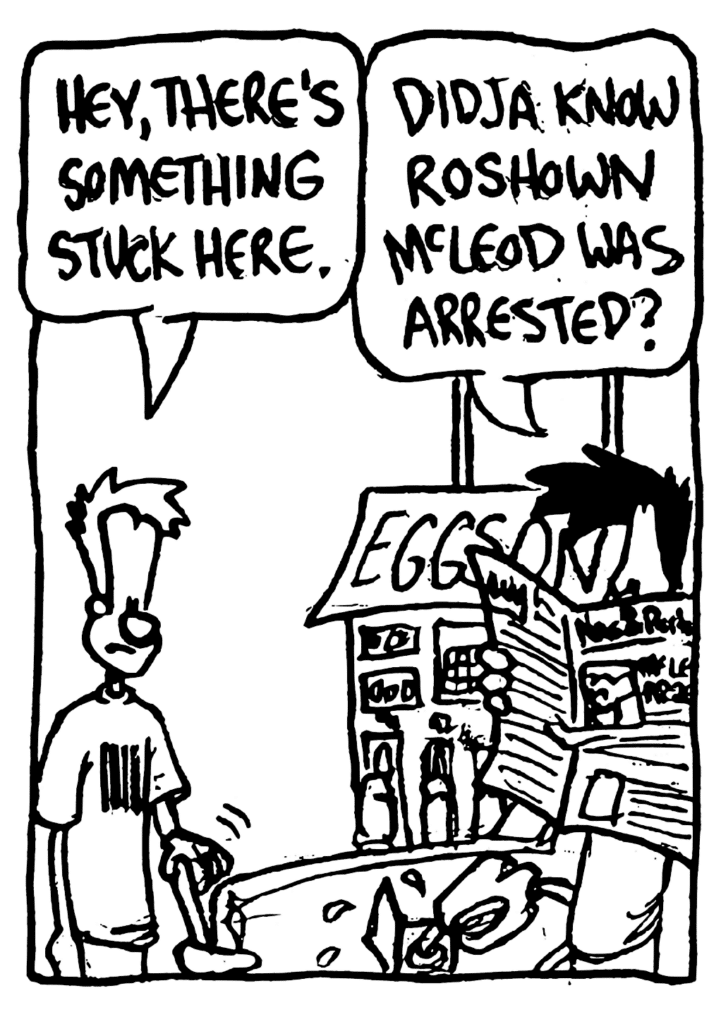 JOHNNY: Hey, there's something stuck here.
BEN: Didja know Roshown McLeod was arrested?