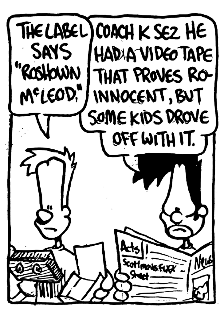 JOHNNY: The label says "Roshown McLeod".
BEN: Coach K sez he had a video tape that proves Ro innocent, but some kids drove off with it.