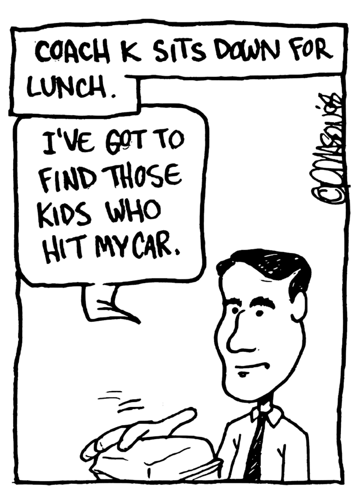 NARRATOR: Coach K sits down for lunch.
KRZYZEWSKI: I've got to find those kids who hit my car.